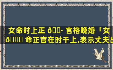 女命时上正 🌷 官格晚婚「女 🍀 命正官在时干上,表示丈夫出现的时间晚些」